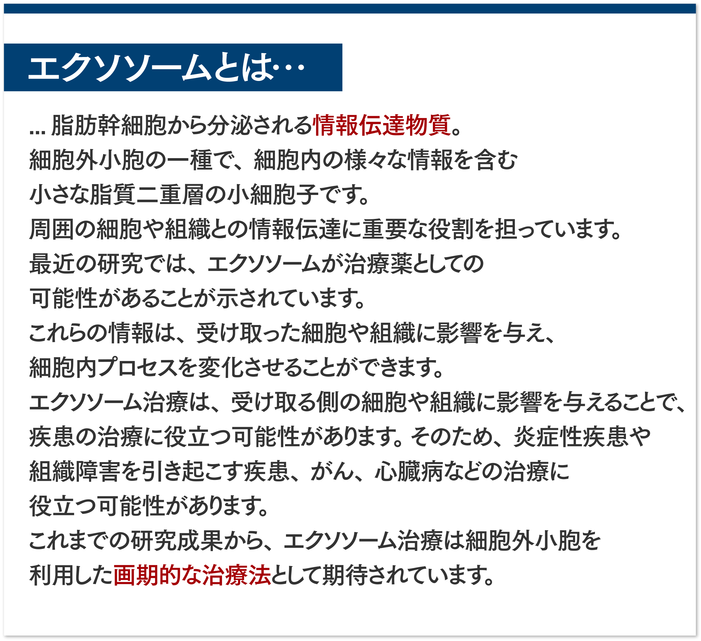 エクソソームとは...脂肪幹細胞から分泌される情報伝達物質。 細胞外小細胞子の一種で、細胞内の様々な情報を含む小さな脂質二重層の小細胞子です。周囲の細胞や組織との情報伝達に重要な役割を進んでいます。最近の研究では、エクソソームが治療薬としての可能性があることが示されています。これらの情報は、受け取った細胞や組織に影響を与え、細胞内プロセスを変化させることができます。エクソソーム治療は、受け取る側の細胞や組織に影響を与えることで、疾患の治療に役立つ可能性があります。 そのため、炎症性疾患や組織障害を引き起こす疾患、がん、心臓病などの治療に役立つ可能性があります。これまでの研究成果から、エクソソーム治療は 細胞外小細胞を利用した画期的な治療法として期待されています。